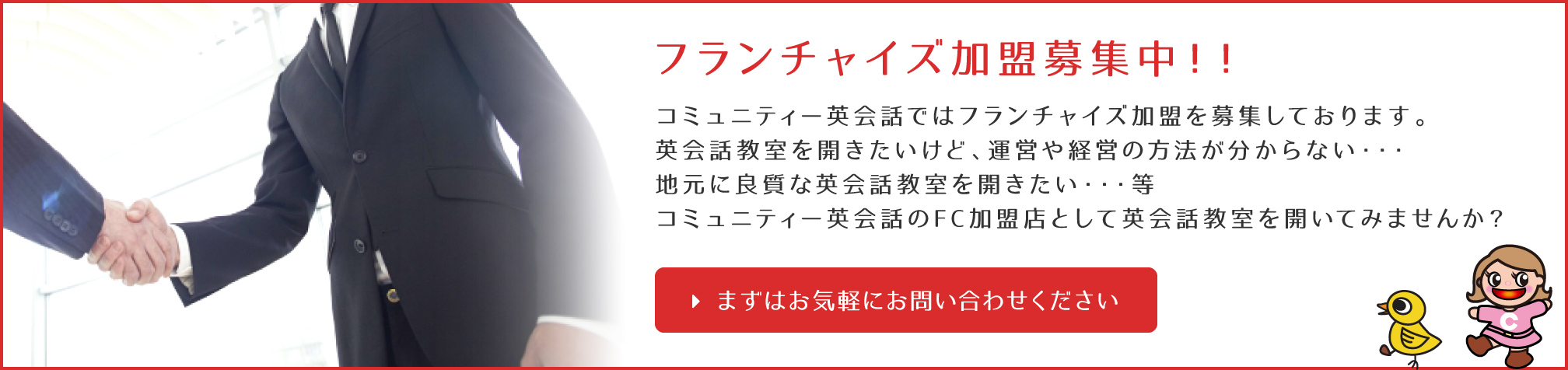 フランチャイズ加盟募集中！！コミュニティー英会話ではフランチャイズ加盟を募集しております。英会話教室を開きたいけど、運営や経営の方法が分からない・・・地元に良質な英会話教室を開きたい・・・等 コミュニティー英会話のFC加盟店として英会話教室を開いてみませんか？まずはお気軽にお問い合わせください。